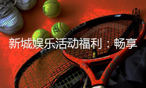 新城娱乐活动福利：畅享多重好礼与独家优惠
