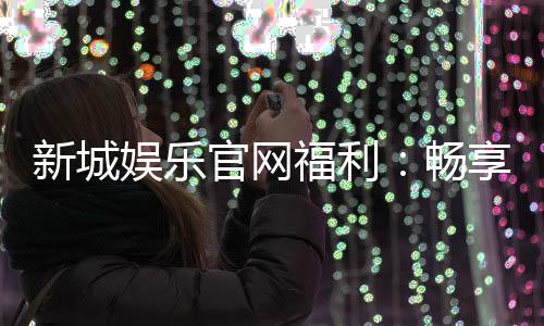 新城娱乐官网福利：畅享独家优惠与豪华礼包