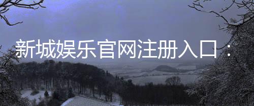 新城娱乐官网注册入口：一站式畅享棋牌电游的尊贵体验