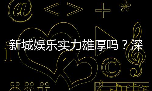 新城娱乐实力雄厚吗?深度解析其平台优势与玩家口碑