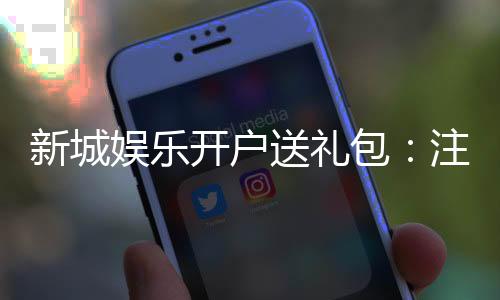 新城娱乐开户送礼包：注册即赠豪礼首存加送彩金福利