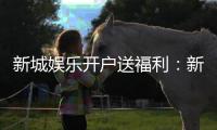 新城娱乐开户送福利：新会员专享豪礼与高额返利活动