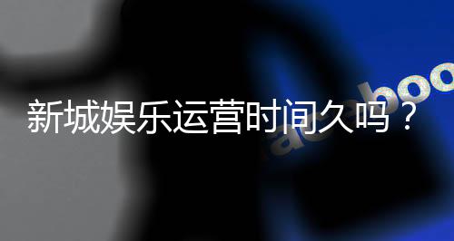 新城娱乐运营时间久吗？资深玩家解析平台历史与稳定性