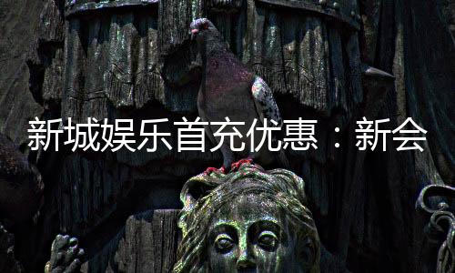 新城娱乐首充优惠：新会员专享高额返利与独家礼包
