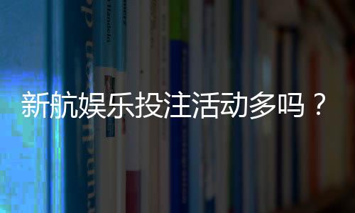 新航娱乐投注活动多吗？揭秘平台特色福利与高频优惠