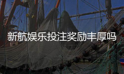 新航娱乐投注奖励丰厚吗？深度解析其优惠活动与玩家真实反馈