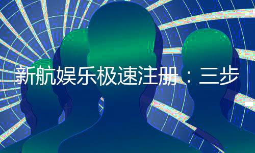 新航娱乐极速注册:三步极速开户畅享顶级游戏体验