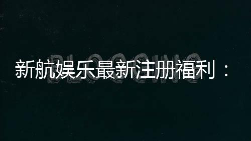 新航娱乐最新注册福利：首存加码送豪礼新会员专享优惠