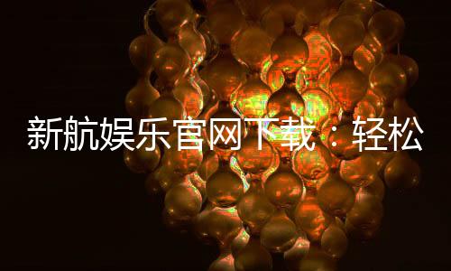 新航娱乐官网下载：轻松获取官方APP畅享顶级游戏体验
