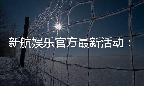 新航娱乐官方最新活动：独家优惠与精彩赛事等你参与