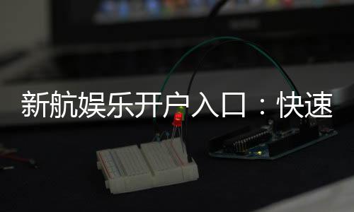 新航娱乐开户入口：快速注册指南与独家优惠活动