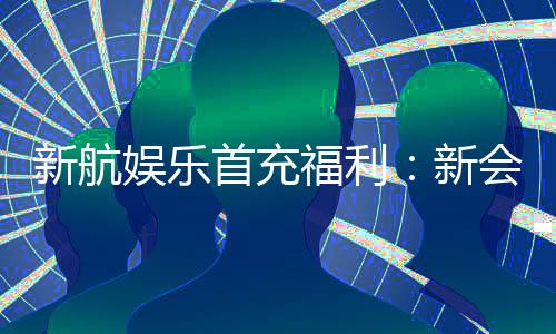 新航娱乐首充福利：新会员专享高额返利与独家礼包