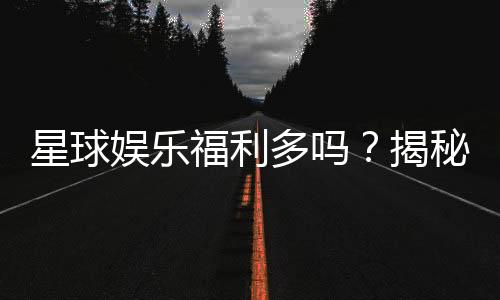 星球娱乐福利多吗？揭秘其丰厚福利与独家优惠