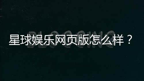 星球娱乐网页版怎么样？真实玩家体验与平台优势解析