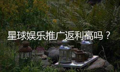 星球娱乐推广返利高吗？资深玩家揭秘真实返利比例与提现规则