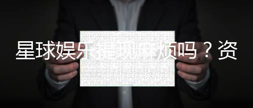 星球娱乐提现麻烦吗？资深玩家分享快速到账技巧