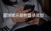 星球娱乐最新登录奖励：揭秘新手专享豪礼与高额返利活动