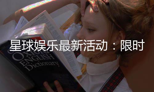 星球娱乐最新活动：限时豪礼与惊喜优惠等你来拿