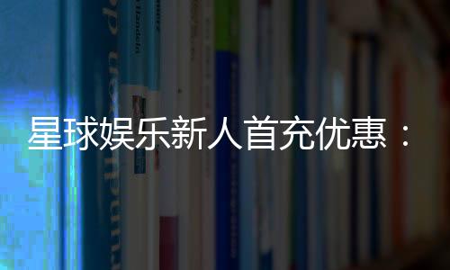星球娱乐新人首充优惠：独家福利助你畅玩棋牌电子游艺