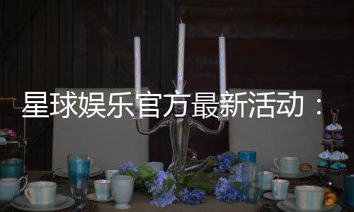 星球娱乐官方最新活动：独家优惠与惊喜礼包限时放送