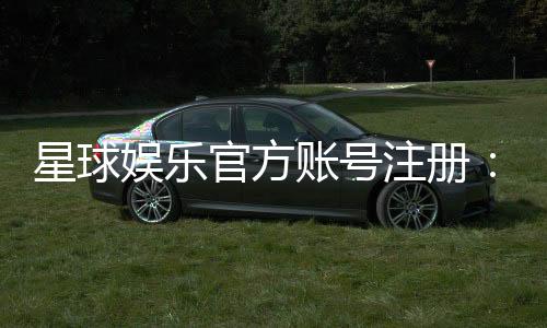 星球娱乐官方账号注册：轻松完成三步快速开户指南