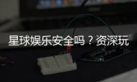 星球娱乐安全吗？资深玩家解析平台真实性与保障措施