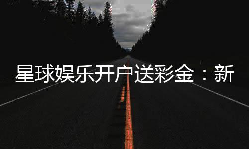 星球娱乐开户送彩金：新会员专享豪礼与高额彩金攻略