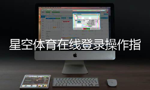 星空体育在线登录操作指南：手机APP、网页版入口与账号安全设置