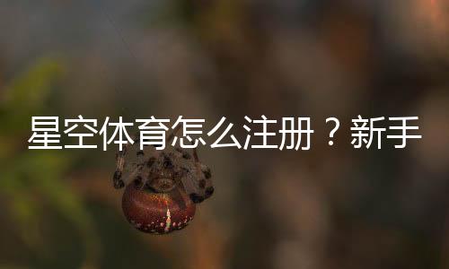 星空体育怎么注册？新手快速注册图文步骤与常见问题详解