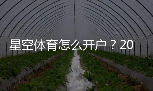 星空体育怎么开户？2026最新版注册开户流程与注意事项