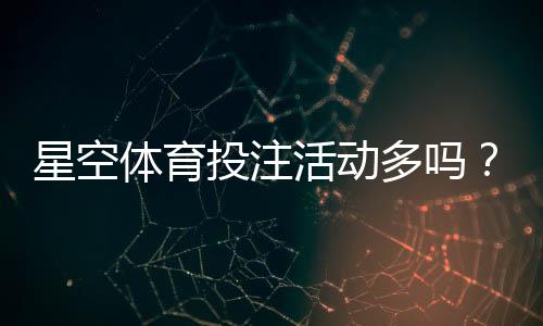 星空体育投注活动多吗？最新优惠、活动类型与参与攻略