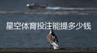 星空体育投注能提多少钱？提现额度、条件与到账时间全面解析