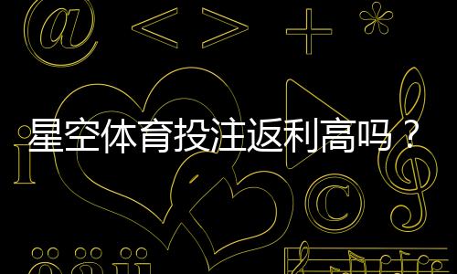 星空体育投注返利高吗？真实返利率、领取攻略与注意事项详解