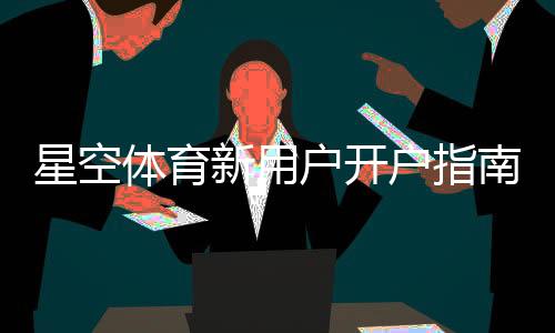星空体育新用户开户指南：注册流程、实名认证与首存优惠详解