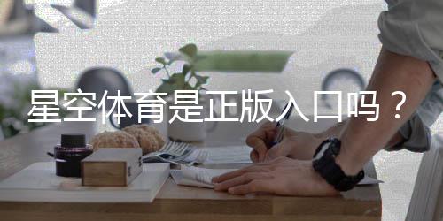 星空体育是正版入口吗？官方真假鉴别与安全登录指南
