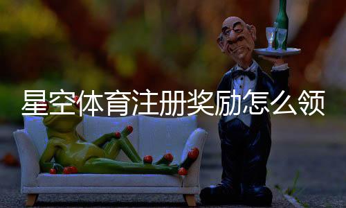 星空体育注册奖励怎么领取？新手领取流程、条件与防坑指南