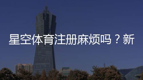 星空体育注册麻烦吗？新手一步步快速完成注册流程与常见问题解决办法