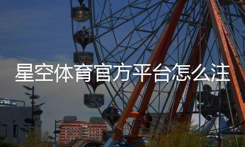 星空体育官方平台怎么注册与使用？新手必看：账号、安全、充值与玩法全攻略