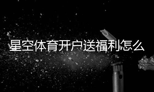 星空体育开户送福利怎么拿?新手注册教程与优惠领取详解