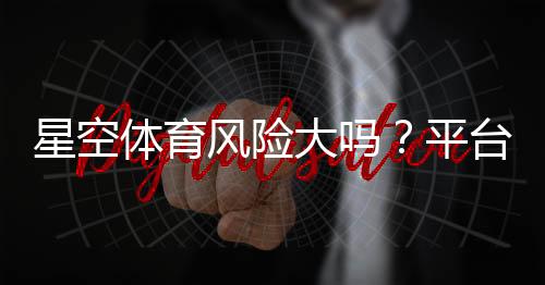 星空体育风险大吗？平台安全性、常见风险与防骗攻略全解析