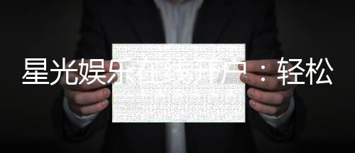 星光娱乐在线开户:轻松注册畅享顶级棋牌电游盛宴