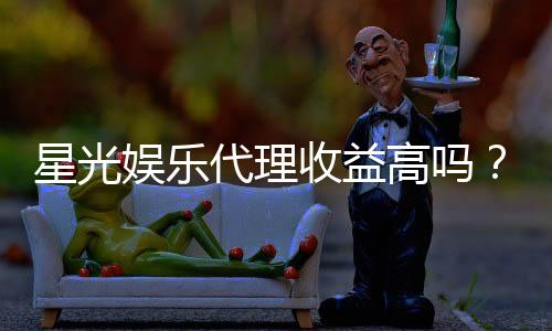 星光娱乐代理收益高吗？深度解析代理模式与收益潜力