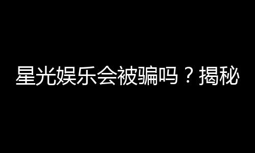 星光娱乐会被骗吗?揭秘平台真伪与防骗技巧