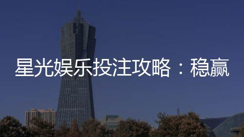 星光娱乐投注攻略：稳赢技巧与实战经验分享