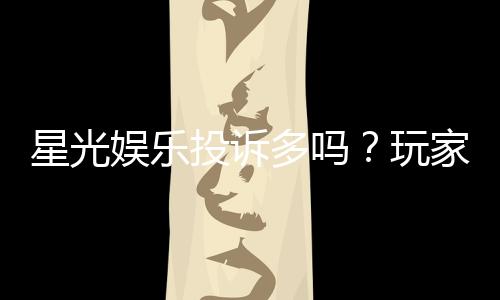 星光娱乐投诉多吗？玩家真实反馈与平台解析