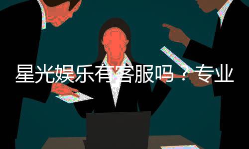 星光娱乐有客服吗？专业解答与联系方式一览