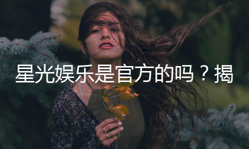 星光娱乐是官方的吗？揭秘平台背景与安全认证详情