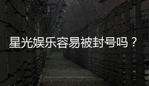 星光娱乐容易被封号吗？平台风控规则与防封技巧解析