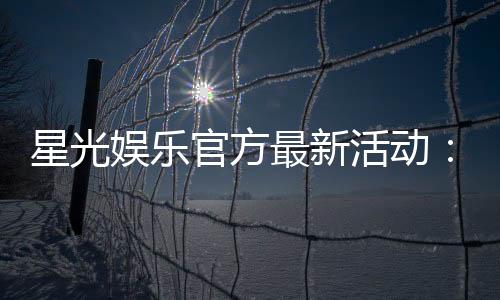 星光娱乐官方最新活动：星光璀璨礼遇限时福利大放送