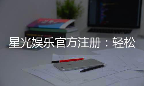 星光娱乐官方注册：轻松完成账号开通畅享顶级棋牌体验